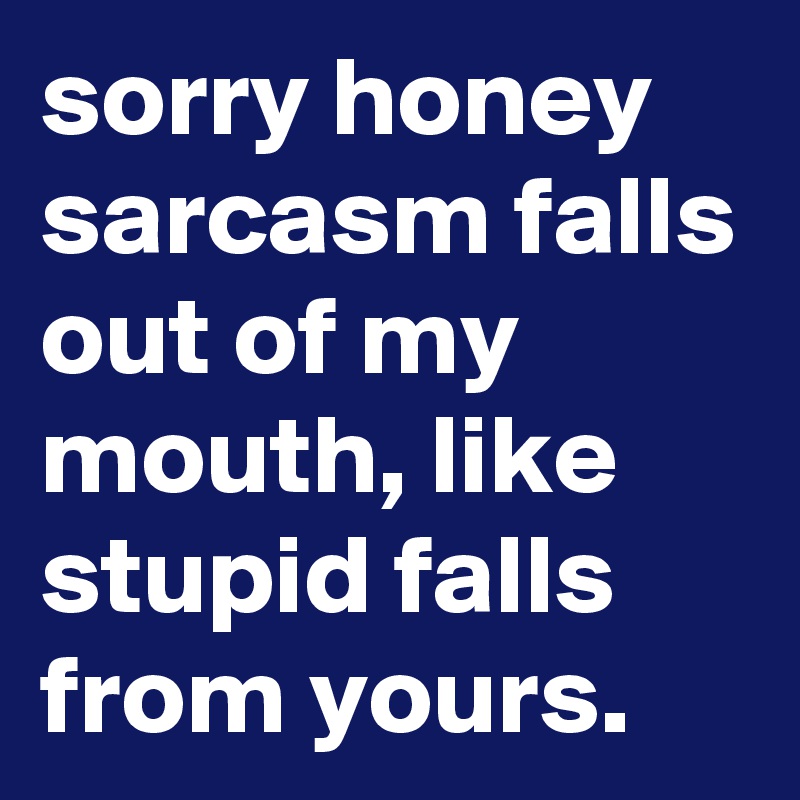 sorry honey sarcasm falls out of my mouth, like stupid falls from yours.
