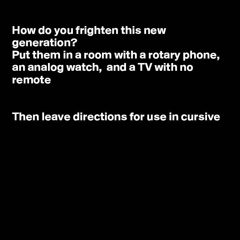 
How do you frighten this new generation?
Put them in a room with a rotary phone,  an analog watch,  and a TV with no remote


Then leave directions for use in cursive








