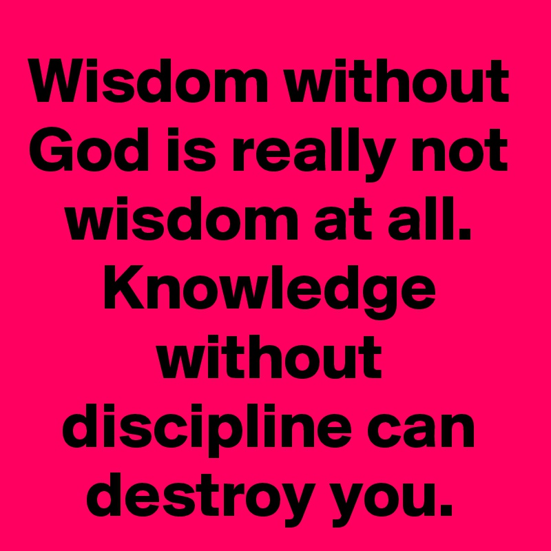 Wisdom without God is really not wisdom at all. Knowledge without discipline can destroy you.