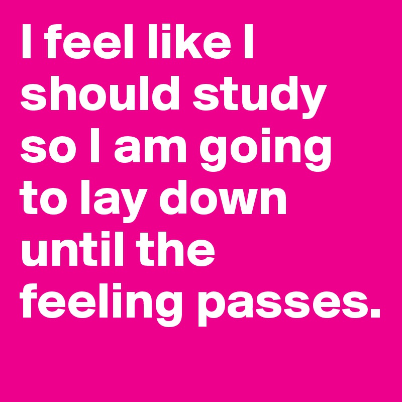 I feel like I should study so I am going to lay down until the feeling passes. 