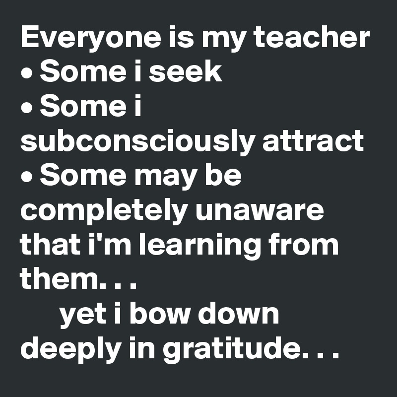 Everyone is my teacher • Some i seek • Some i subconsciously attract ...