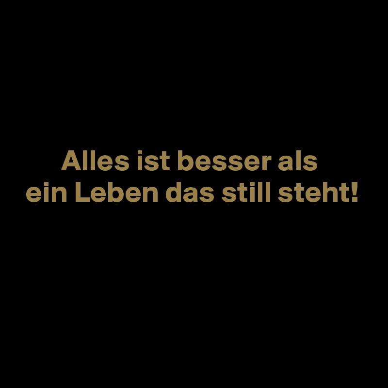 



       Alles ist besser als
 ein Leben das still steht!



