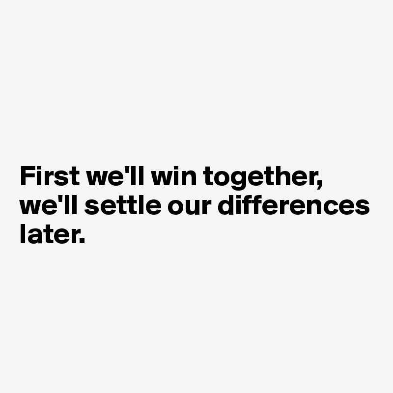 




First we'll win together, we'll settle our differences later.



