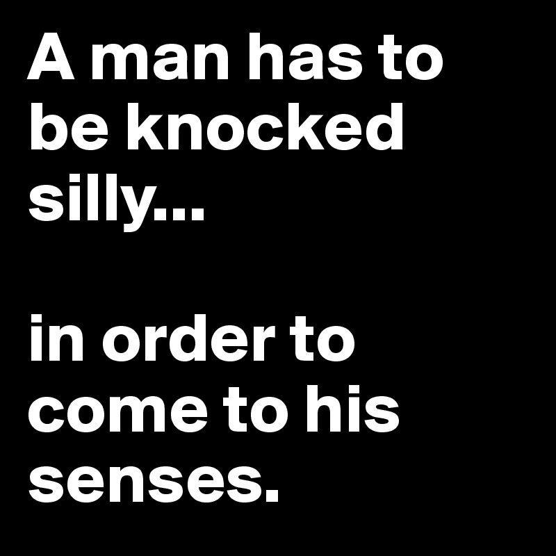 A man has to be knocked silly...

in order to come to his senses.