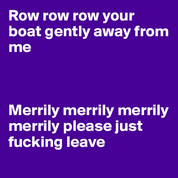 Row row row your boat gently away from me



Merrily merrily merrily merrily please just fucking leave
