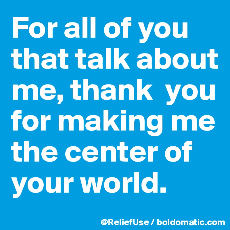 For all of you that talk about me, thank  you for making me the center of your world. 