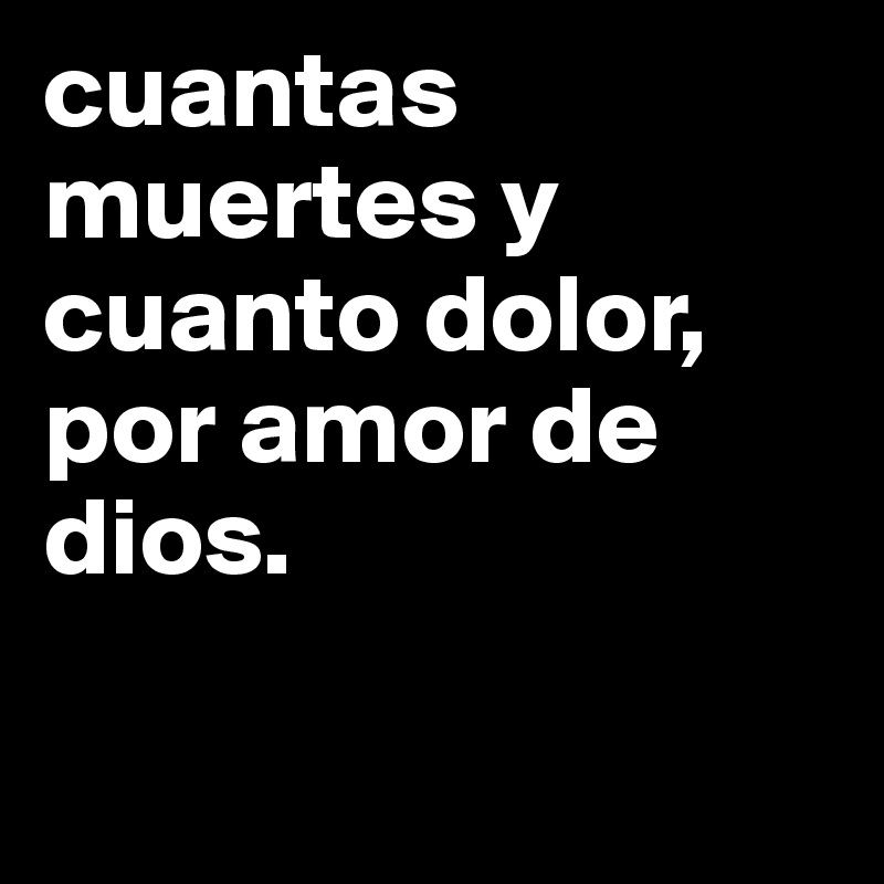 cuantas muertes y cuanto dolor, por amor de dios. 

