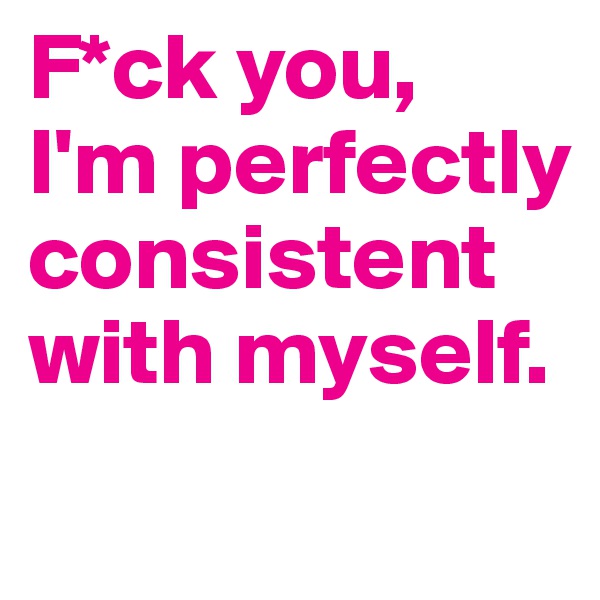 F*ck you,
I'm perfectly consistent with myself.
