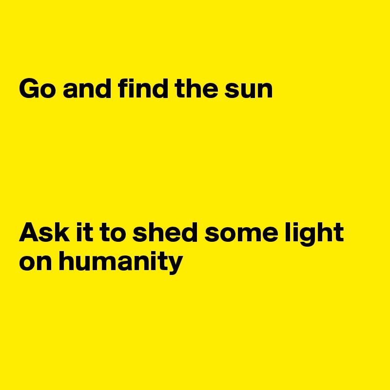 

Go and find the sun




Ask it to shed some light on humanity


