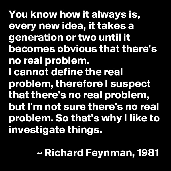 You know how it always is, every new idea, it takes a generation or two until it becomes obvious that there's no real problem.
I cannot define the real problem, therefore I suspect that there's no real problem, but I'm not sure there's no real problem. So that's why I like to investigate things.

             ~ Richard Feynman, 1981