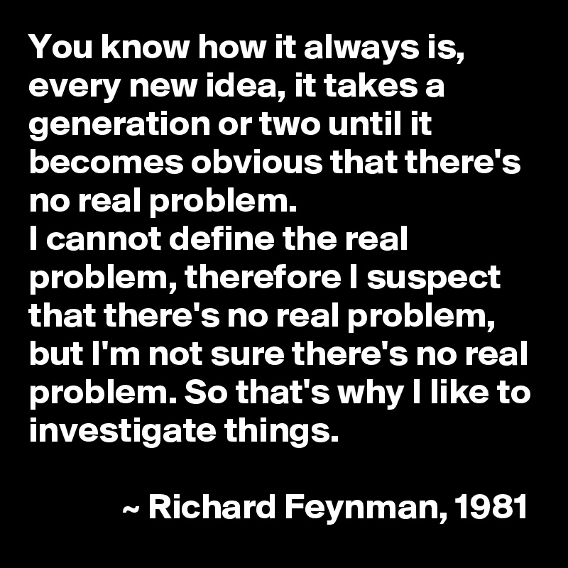 You know how it always is, every new idea, it takes a generation or two until it becomes obvious that there's no real problem.
I cannot define the real problem, therefore I suspect that there's no real problem, but I'm not sure there's no real problem. So that's why I like to investigate things.

             ~ Richard Feynman, 1981