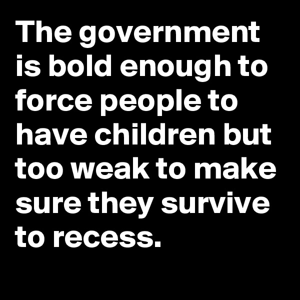 The government is bold enough to force people to have children but too weak to make sure they survive to recess.