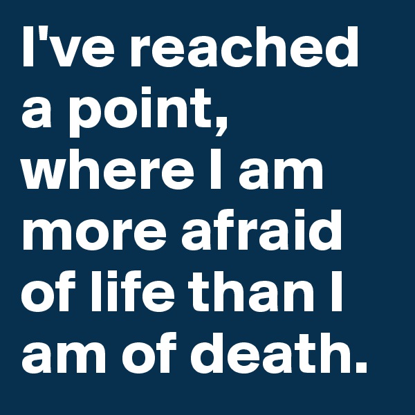 I've reached a point, where I am more afraid of life than I am of death.