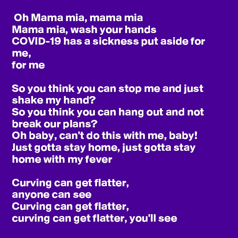  Oh Mama mia, mama mia
Mama mia, wash your hands
COVID-19 has a sickness put aside for me,
for me

So you think you can stop me and just shake my hand?
So you think you can hang out and not break our plans?
Oh baby, can't do this with me, baby!
Just gotta stay home, just gotta stay home with my fever

Curving can get flatter,
anyone can see
Curving can get flatter,
curving can get flatter, you'll see 