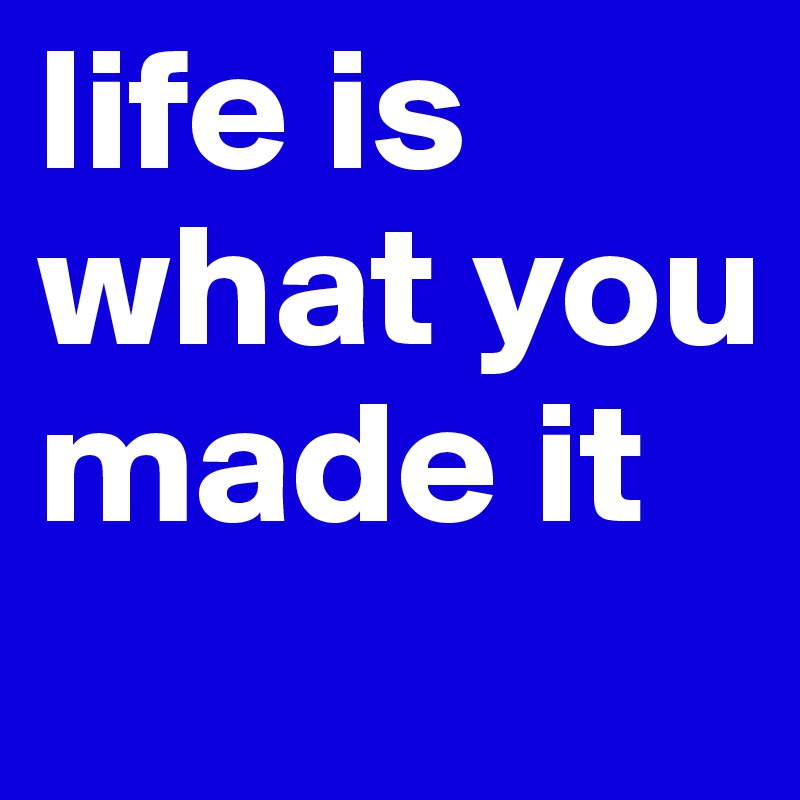 life is what you made it
