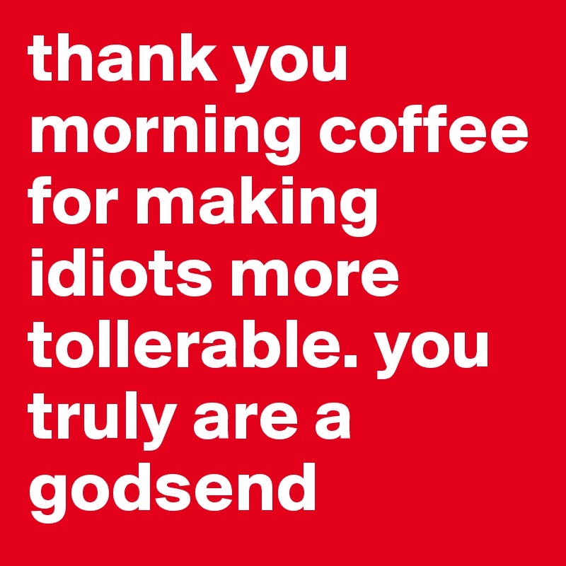 thank you morning coffee for making idiots more tollerable. you truly are a godsend