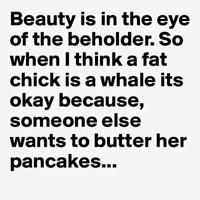 Beauty is in the eye of the beholder. So when I think a fat chick is a whale its okay because, someone else wants to butter her pancakes...