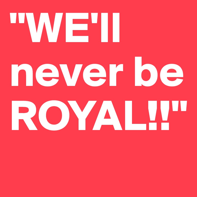 "WE'll never be ROYAL!!"