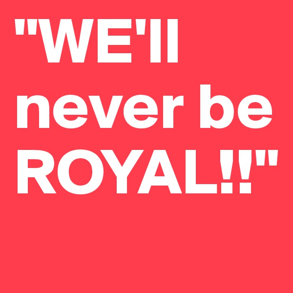 "WE'll never be ROYAL!!"