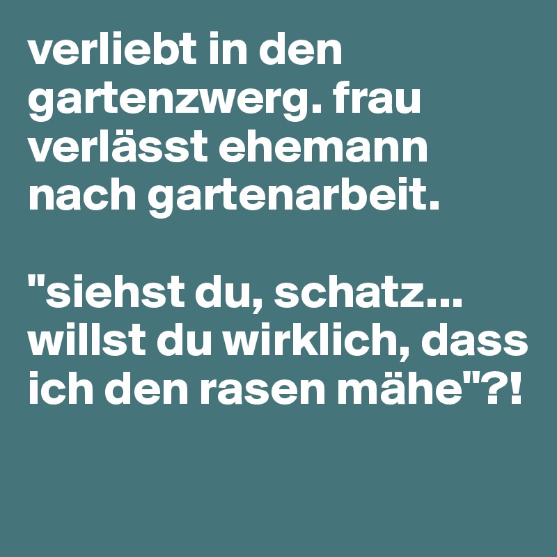 verliebt in den gartenzwerg. frau verlässt ehemann nach gartenarbeit. 

"siehst du, schatz... willst du wirklich, dass ich den rasen mähe"?!

