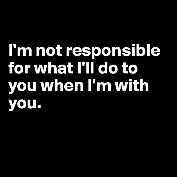 

I'm not responsible for what I'll do to you when I'm with you. 



