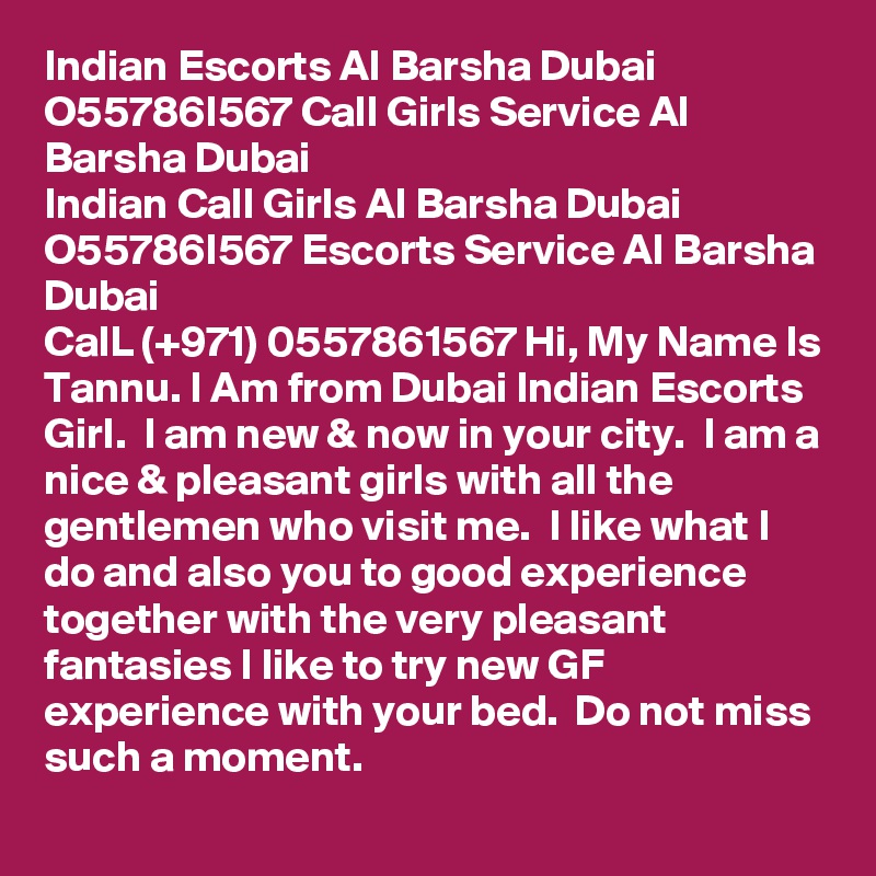Indian Escorts Al Barsha Dubai O55786I567 Call Girls Service Al Barsha Dubai
Indian Call Girls Al Barsha Dubai O55786I567 Escorts Service Al Barsha Dubai
CalL (+971) 0557861567 Hi, My Name Is Tannu. I Am from Dubai Indian Escorts Girl.  I am new & now in your city.  I am a nice & pleasant girls with all the gentlemen who visit me.  I like what I do and also you to good experience together with the very pleasant fantasies I like to try new GF experience with your bed.  Do not miss such a moment. 
