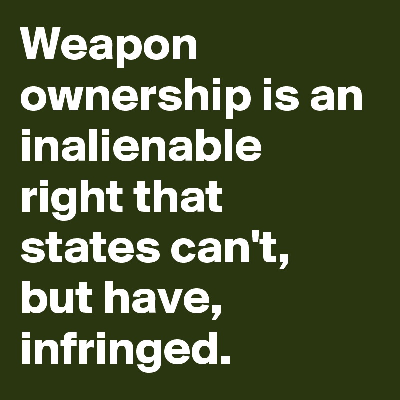 Weapon ownership is an inalienable right that states can't,  but have,  infringed.