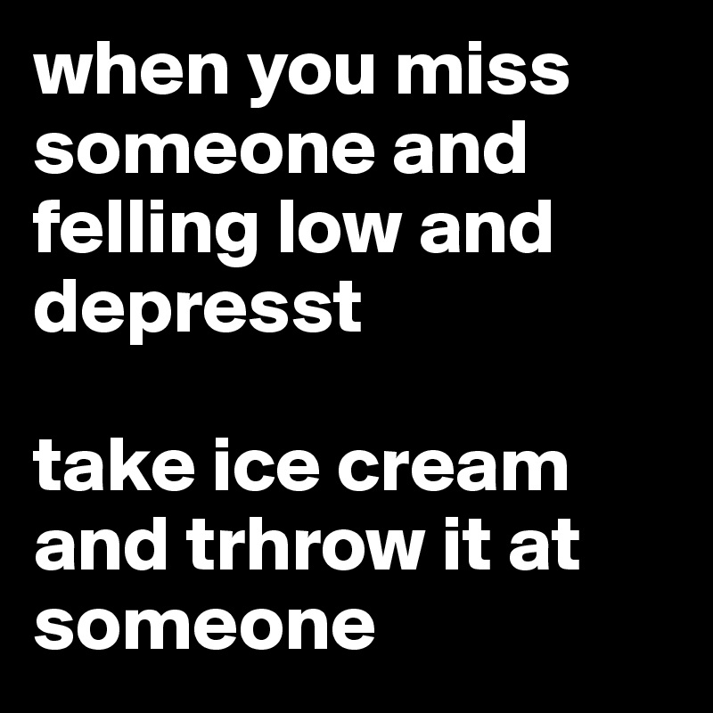when you miss someone and felling low and depresst

take ice cream and trhrow it at someone