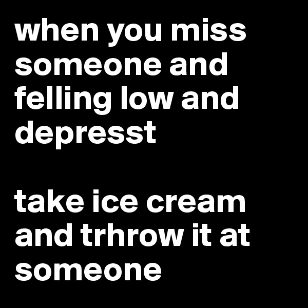 when you miss someone and felling low and depresst

take ice cream and trhrow it at someone