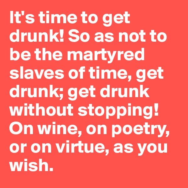 It's time to get drunk! So as not to be the martyred slaves of time, get drunk; get drunk without stopping! On wine, on poetry, or on virtue, as you wish.