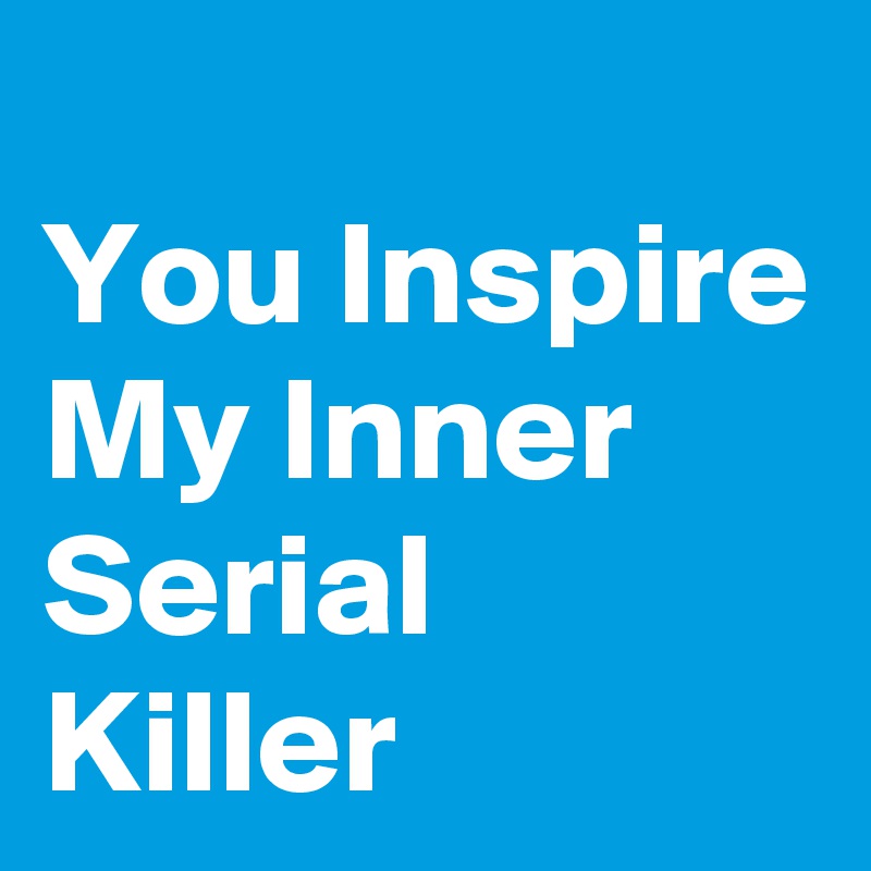
You Inspire My Inner Serial Killer