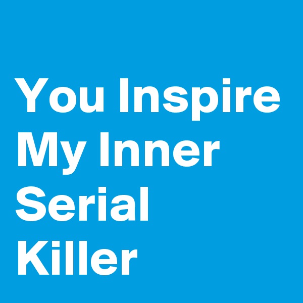 
You Inspire My Inner Serial Killer