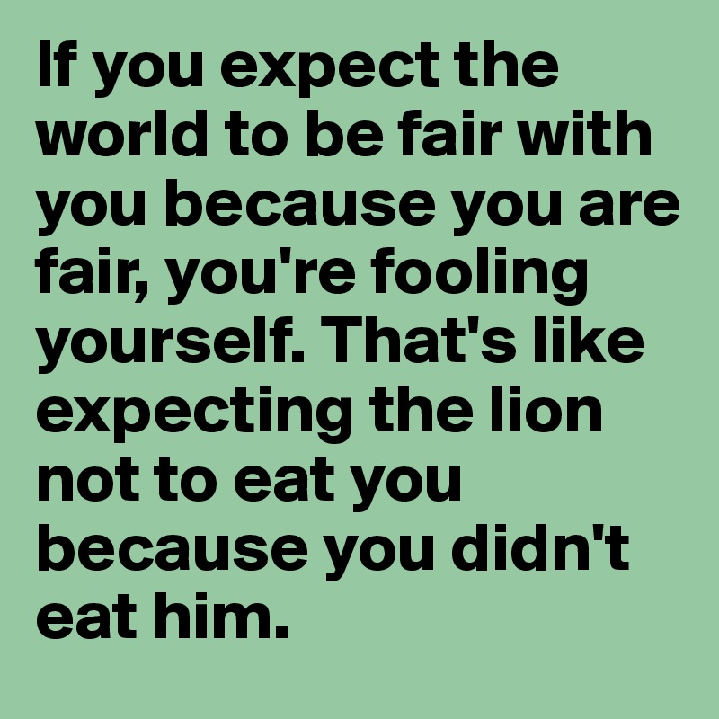 If you expect the world to be fair with you because you are fair, you're fooling yourself. That's like expecting the lion not to eat you because you didn't eat him.