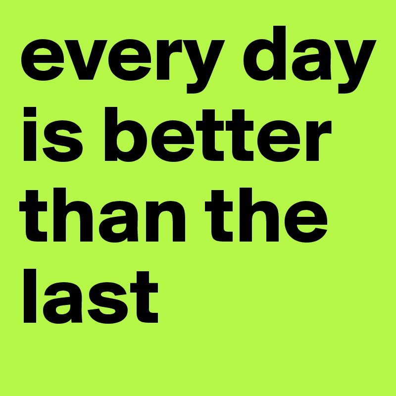 every day is better than the last