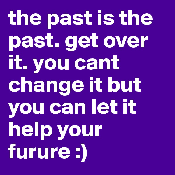the past is the past. get over it. you cant change it but you can let it help your furure :)