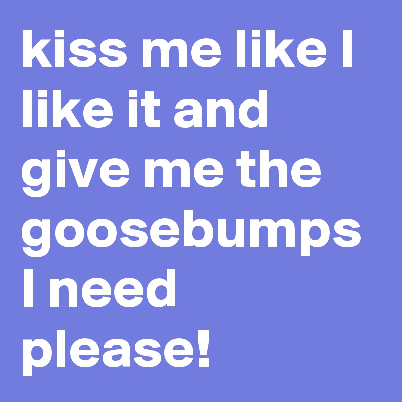 kiss me like I like it and give me the goosebumps I need please!