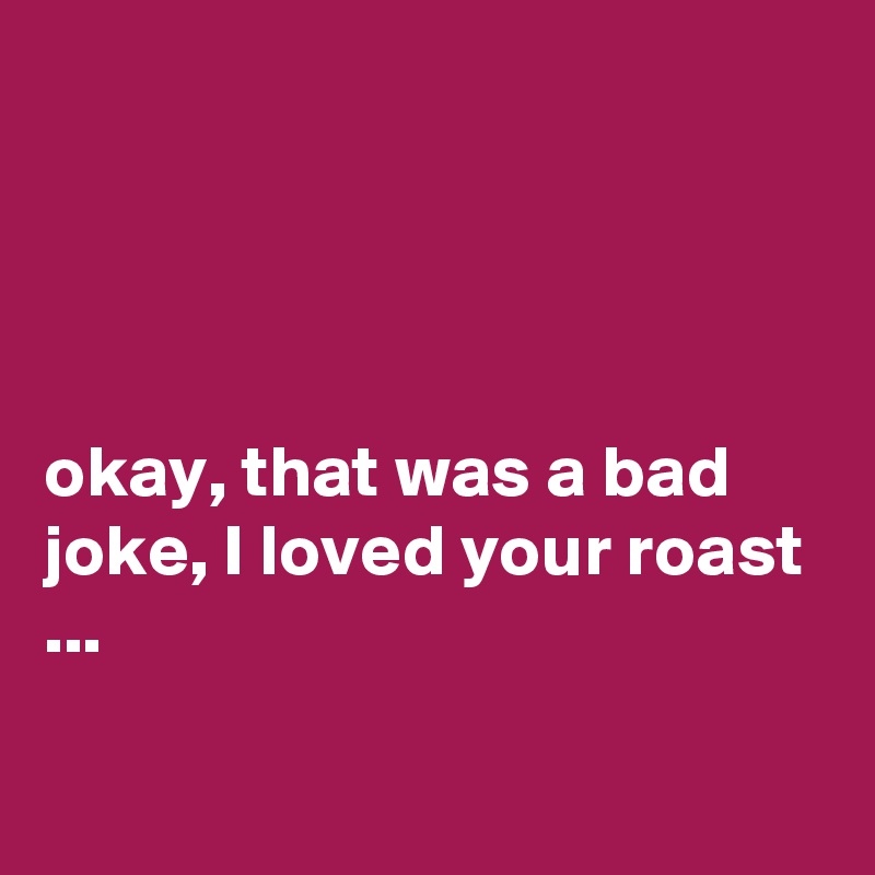 




okay, that was a bad joke, I loved your roast ...

