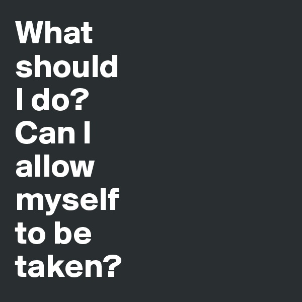 What 
should 
I do? 
Can I 
allow 
myself 
to be 
taken?