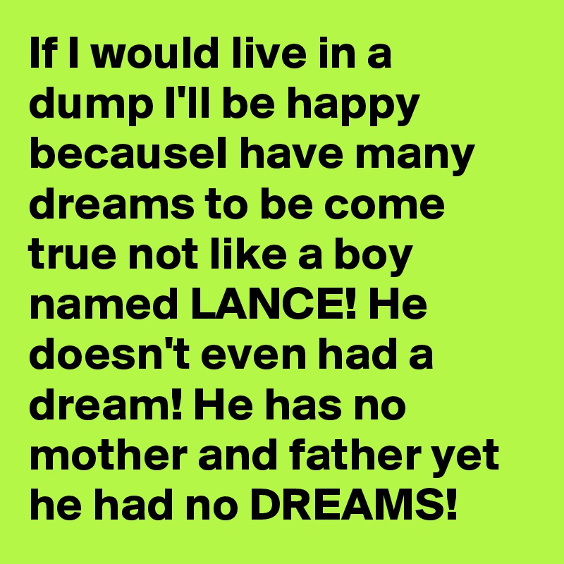 If I would live in a dump I'll be happy becauseI have many dreams to be come true not like a boy named LANCE! He doesn't even had a dream! He has no mother and father yet he had no DREAMS!