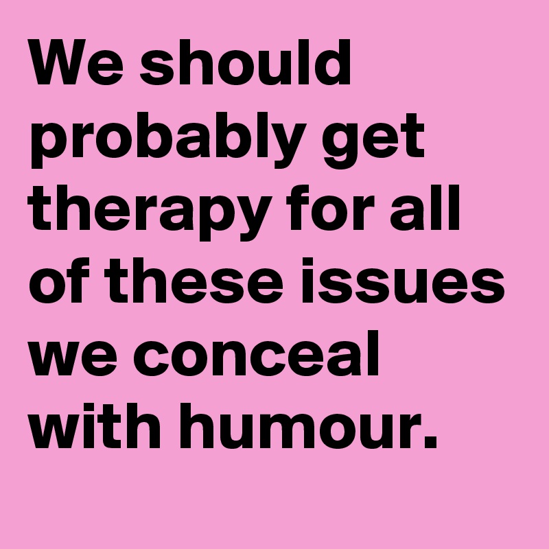 We should probably get therapy for all of these issues we conceal with humour. 