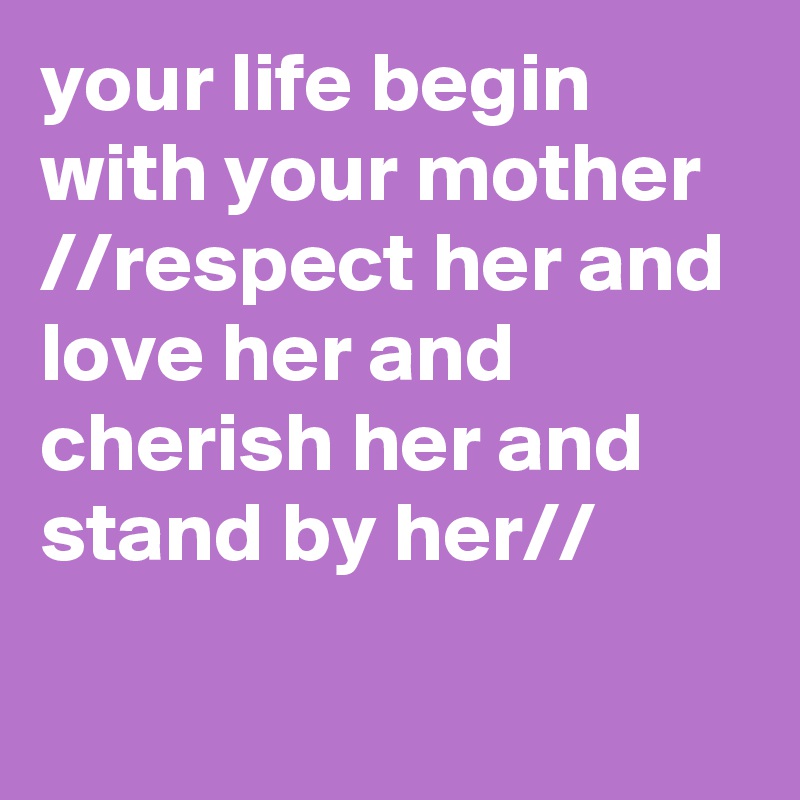 your life begin with your mother
//respect her and love her and cherish her and stand by her//

