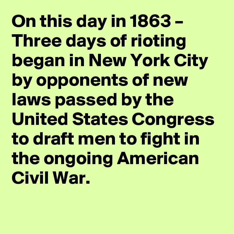 On this day in 1863 – Three days of rioting began in New York City by opponents of new laws passed by the United States Congress to draft men to fight in the ongoing American Civil War.