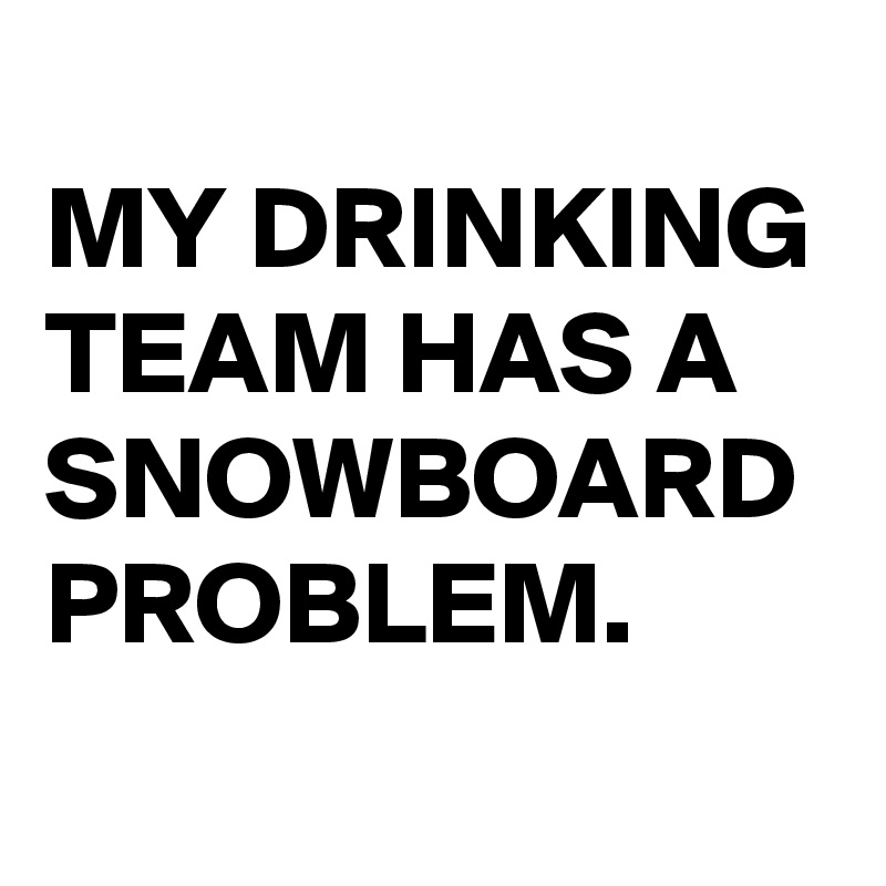 
MY DRINKING TEAM HAS A SNOWBOARD PROBLEM.
