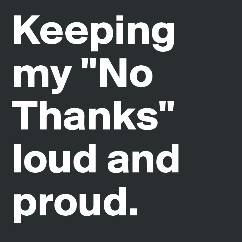 Keeping my "No Thanks" loud and proud.