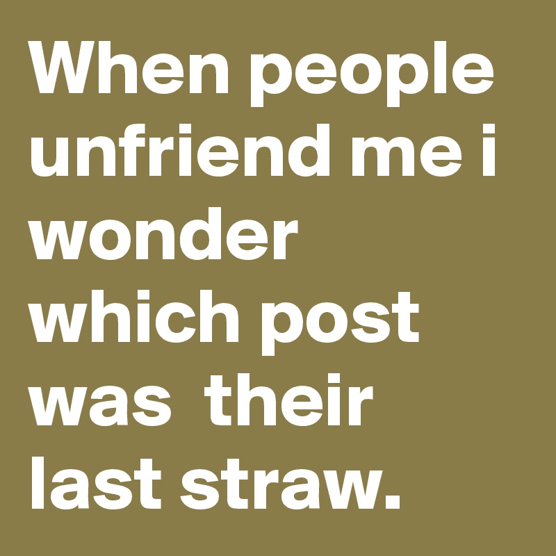 When people unfriend me i wonder which post was  their last straw. 