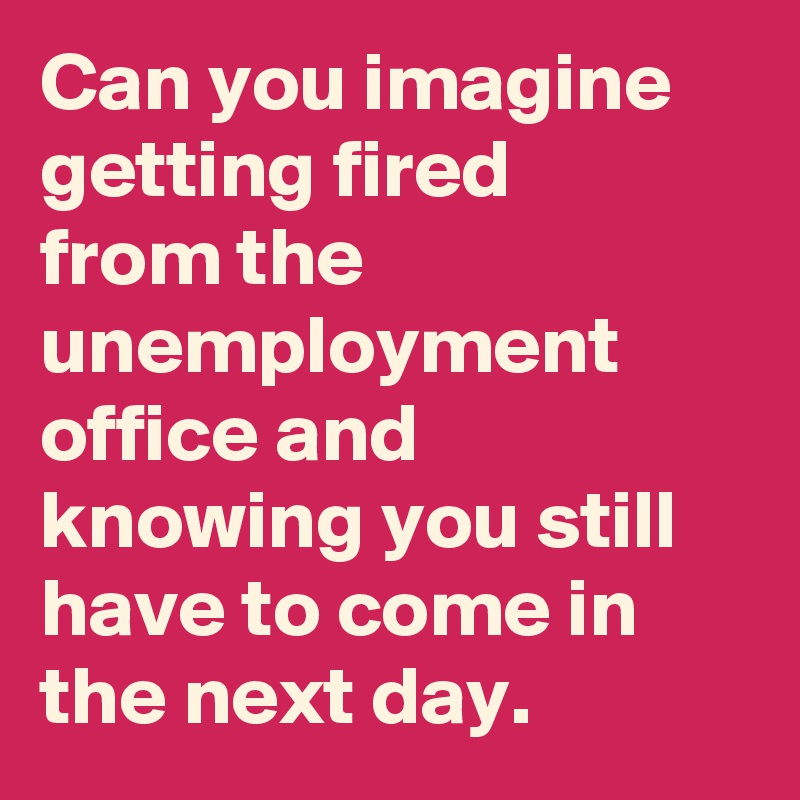 Can you imagine getting fired from the unemployment office and knowing you still have to come in the next day.