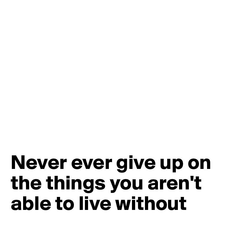 






Never ever give up on the things you aren't able to live without
