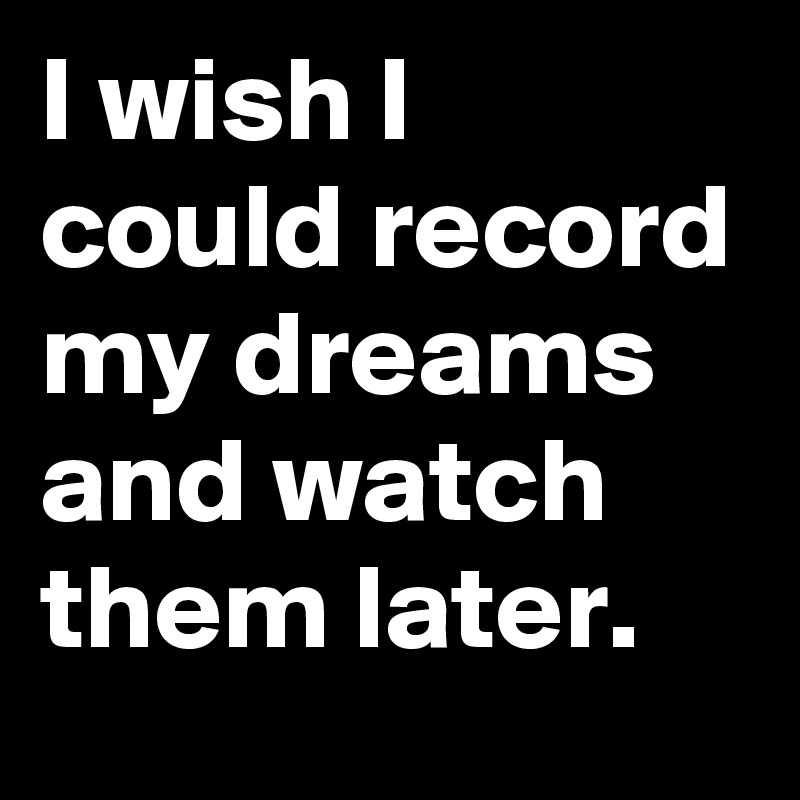 I wish I could record my dreams and watch them later.