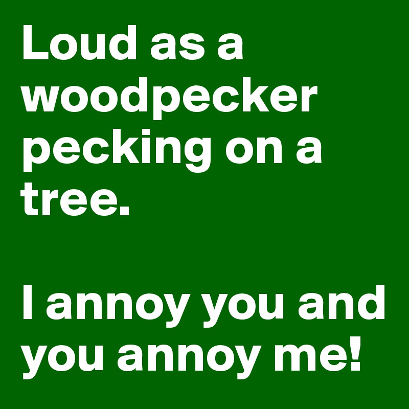 Loud as a woodpecker pecking on a tree.

I annoy you and you annoy me! 
