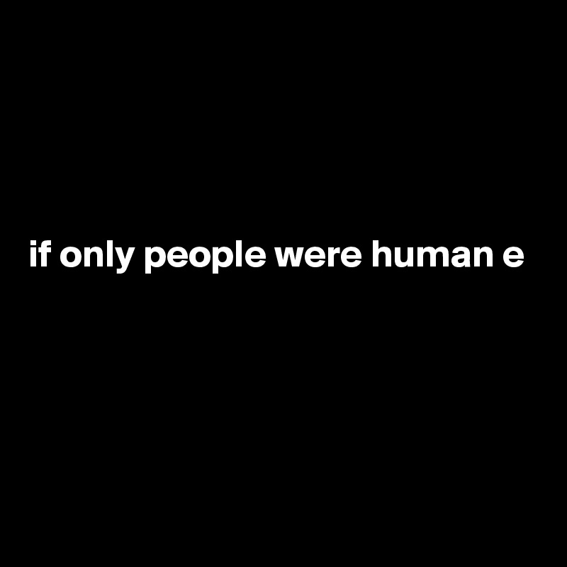 




if only people were human e





